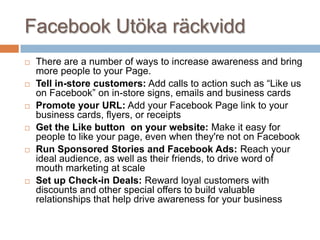 Facebook Utöka räckvidd
 There are a number of ways to increase awareness and bring
more people to your Page.
 Tell in-store customers: Add calls to action such as “Like us
on Facebook” on in-store signs, emails and business cards
 Promote your URL: Add your Facebook Page link to your
business cards, flyers, or receipts
 Get the Like button on your website: Make it easy for
people to like your page, even when they're not on Facebook
 Run Sponsored Stories and Facebook Ads: Reach your
ideal audience, as well as their friends, to drive word of
mouth marketing at scale
 Set up Check-in Deals: Reward loyal customers with
discounts and other special offers to build valuable
relationships that help drive awareness for your business
 