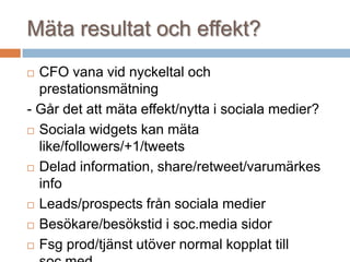Mäta resultat och effekt?
 CFO vana vid nyckeltal och
prestationsmätning
- Går det att mäta effekt/nytta i sociala medier?
 Sociala widgets kan mäta
like/followers/+1/tweets
 Delad information, share/retweet/varumärkes
info
 Leads/prospects från sociala medier
 Besökare/besökstid i soc.media sidor
 Fsg prod/tjänst utöver normal kopplat till
 