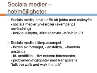 Sociala medier –
hot/möjligheter
 Sociala media, struktur för att jobba med mål/syfte
- sociala medier yrkesroller (exempel på
användning)
- individuellnytta, -företagsnytta –b2b/b2c -IR
 Sociala media tillämp./exempel
- bilden av företaget, - anställda, –framtida
anställda
- fd. anställda, - övr externa intressenter,
- problemen/möjligheter med transparens
”talk the walk and walk the talk”
 