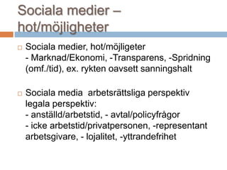 Sociala medier –
hot/möjligheter
 Sociala medier, hot/möjligeter
- Marknad/Ekonomi, -Transparens, -Spridning
(omf./tid), ex. rykten oavsett sanningshalt
 Sociala media arbetsrättsliga perspektiv
legala perspektiv:
- anställd/arbetstid, - avtal/policyfrågor
- icke arbetstid/privatpersonen, -representant
arbetsgivare, - lojalitet, -yttrandefrihet
 