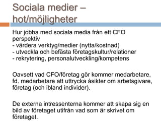 Sociala medier –
hot/möjligheter
Hur jobba med sociala media från ett CFO
perspektiv
- värdera verktyg/medier (nytta/kostnad)
- utveckla och befästa företagskultur/relationer
- rekrytering, personalutveckling/kompetens
Oavsett vad CFO/företag gör kommer medarbetare,
fd. medarbetare att uttrycka åsikter om arbetsgivare,
företag (och ibland individer).
De externa intressenterna kommer att skapa sig en
bild av företaget utifrån vad som är skrivet om
företaget.
 
