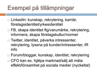 Exempel på tillämpningar
 LinkedIn: kunskap, rekrytering, karriär,
företagsidentitet/yrkesidentitet
 FB, skapa identitet ftg/varumärke, rekrytering,
informera, skapa företagskultur/normer
 Twitter, identitet, påverka intressenter,
rekrytering, lyssna på kunder/intressenter, IR
info
 Forum/bloggar, kunskap, identitet, rekrytering
 CFO kan ex. hjälpa marknad/sälj att mäta
effekt/lönsamhet på sociala medier (nyckeltal)
 
