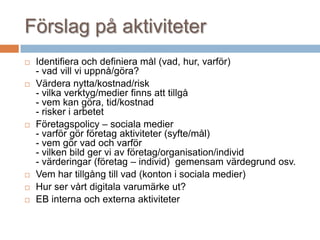 Förslag på aktiviteter
 Identifiera och definiera mål (vad, hur, varför)
- vad vill vi uppnå/göra?
 Värdera nytta/kostnad/risk
- vilka verktyg/medier finns att tillgå
- vem kan göra, tid/kostnad
- risker i arbetet
 Företagspolicy – sociala medier
- varför gör företag aktiviteter (syfte/mål)
- vem gör vad och varför
- vilken bild ger vi av företag/organisation/individ
- värderingar (företag – individ) gemensam värdegrund osv.
 Vem har tillgång till vad (konton i sociala medier)
 Hur ser vårt digitala varumärke ut?
 EB interna och externa aktiviteter
 
