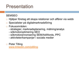 Presentation
SEMSEO
 Hjälper företag att skapa relationer och affärer via webb
 Specialister på digitalmarknadsföring
 Fokusområden:
- strategier, marknadsplanering, mätning/analys
- sökmotoroptimering SEO
- sökmotorannonsering SEM/AdWords, PPC
- aktiviteter/kampanjer i sociala medier
 Peter Tilling
www.linkedin.com/ptilling
 