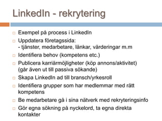 LinkedIn - rekrytering
 Exempel på process i LinkedIn
 Uppdatera företagssida:
- tjänster, medarbetare, länkar, värderingar m.m
 Identifiera behov (kompetens etc.)
 Publicera karriärmöjligheter (köp annons/aktivitet)
(går även ut till passiva sökande)
 Skapa LinkedIn ad till bransch/yrkesroll
 Identifiera grupper som har medlemmar med rätt
kompetens
 Be medarbetare gå i sina nätverk med rekryteringsinfo
 Gör egna sökning på nyckelord, ta egna direkta
kontakter
 