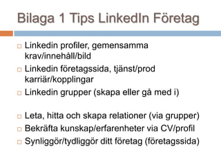 Bilaga 1 Tips LinkedIn Företag
 Linkedin profiler, gemensamma
krav/innehåll/bild
 Linkedin företagssida, tjänst/prod
karriär/kopplingar
 Linkedin grupper (skapa eller gå med i)
 Leta, hitta och skapa relationer (via grupper)
 Bekräfta kunskap/erfarenheter via CV/profil
 Synliggör/tydliggör ditt företag (företagssida)
 