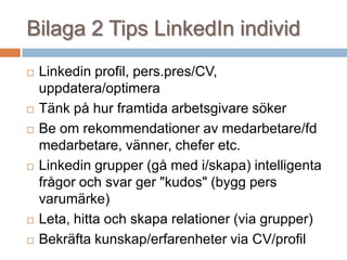 Bilaga 2 Tips LinkedIn individ
 Linkedin profil, pers.pres/CV,
uppdatera/optimera
 Tänk på hur framtida arbetsgivare söker
 Be om rekommendationer av medarbetare/fd
medarbetare, vänner, chefer etc.
 Linkedin grupper (gå med i/skapa) intelligenta
frågor och svar ger "kudos" (bygg pers
varumärke)
 Leta, hitta och skapa relationer (via grupper)
 Bekräfta kunskap/erfarenheter via CV/profil
 
