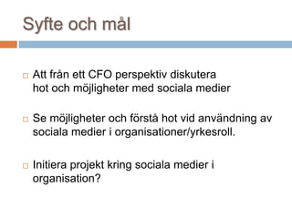 Syfte och mål
 Att från ett CFO perspektiv diskutera
hot och möjligheter med sociala medier
 Se möjligheter och förstå hot vid användning av
sociala medier i organisationer/yrkesroll.
 Initiera projekt kring sociala medier i
organisation?
 