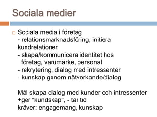 Sociala medier
 Sociala media i företag
- relationsmarknadsföring, initiera
kundrelationer
- skapa/kommunicera identitet hos
företag, varumärke, personal
- rekrytering, dialog med intressenter
- kunskap genom nätverkande/dialog
Mål skapa dialog med kunder och intressenter
+ger "kundskap", - tar tid
kräver: engagemang, kunskap
 