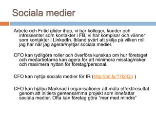 Sociala medier
Arbete och Fritid glider ihop, vi har kollegor, kunder och
intressenter som kontakter i FB, vi har kompisar och vänner
som kontakter i LinkedIn. Ibland svårt att skilja på vilken roll
jag har när jag agerar/nyttjar sociala medier.
CFO kan tydligöra roller och överföra kunskap om hur företaget
och medarbetarna kan agera för att minimera misstag/risker
och maximera nyttan för företag/personal.
CFO kan nyttja sociala medier för IR (http://bit.ly/17l2iQn )
CFO kan hjälpa Marknad i organisationer att mäta effekt/resultat
genom att initiera gemensamma projekt som innefattar
sociala medier. Ofta kan företag göra ”mer med mindre”
 