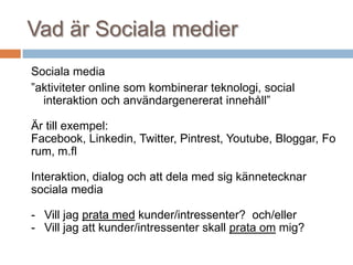 Vad är Sociala medier
Sociala media
”aktiviteter online som kombinerar teknologi, social
interaktion och användargenererat innehåll”
Är till exempel:
Facebook, Linkedin, Twitter, Pintrest, Youtube, Bloggar, Fo
rum, m.fl
Interaktion, dialog och att dela med sig kännetecknar
sociala media
- Vill jag prata med kunder/intressenter? och/eller
- Vill jag att kunder/intressenter skall prata om mig?
 