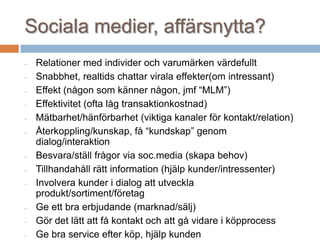 Sociala medier, affärsnytta?
- Relationer med individer och varumärken värdefullt
- Snabbhet, realtids chattar virala effekter(om intressant)
- Effekt (någon som känner någon, jmf “MLM”)
- Effektivitet (ofta låg transaktionkostnad)
- Mätbarhet/hänförbarhet (viktiga kanaler för kontakt/relation)
- Återkoppling/kunskap, få “kundskap” genom
dialog/interaktion
- Besvara/ställ frågor via soc.media (skapa behov)
- Tillhandahåll rätt information (hjälp kunder/intressenter)
- Involvera kunder i dialog att utveckla
produkt/sortiment/företag
- Ge ett bra erbjudande (marknad/sälj)
- Gör det lätt att få kontakt och att gå vidare i köpprocess
- Ge bra service efter köp, hjälp kunden
 