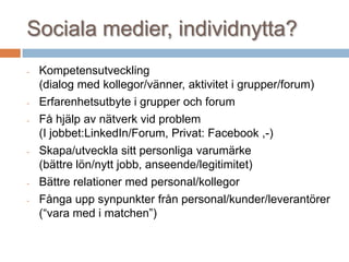 Sociala medier, individnytta?
- Kompetensutveckling
(dialog med kollegor/vänner, aktivitet i grupper/forum)
- Erfarenhetsutbyte i grupper och forum
- Få hjälp av nätverk vid problem
(I jobbet:LinkedIn/Forum, Privat: Facebook ,-)
- Skapa/utveckla sitt personliga varumärke
(bättre lön/nytt jobb, anseende/legitimitet)
- Bättre relationer med personal/kollegor
- Fånga upp synpunkter från personal/kunder/leverantörer
(“vara med i matchen”)
 