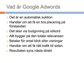 Vad är Google Adwords
 Det är en automatisk auktion
 Handlar om att få en bra placering på
förstasidan
 Det sker via budgivning på sökord
 Allt bygger på den totala relevansen
 Betalar för antal klick eller visningar
 Handlar om att få rätt trafik till sidan
 Resultaten syns nästa direkt
 