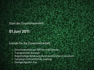 Start der Zusammenarbeit:

01.Juni 2011

Gründe für die Zusammenarbeit:

 »   Unzufriedenheit mit Offline-Maßnahmen
 »   Transparentes Konzept
 »   Regelmäßige Betreuung durch persönlichen Consultant
 »   Campaign Central (Online-Zugang)
 »   Geringe Agentur-Fee
 