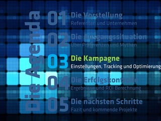 01
Die Agenda
              Die Vorstellung
              Referenten und Unternehmen



         02   Die Ausgangssituation
              Über Präferenzen und Mythen



         03   Die Kampagne
              Einstellungen, Tracking und Optimierung



         04   Die Erfolgskontrolle
              Ergebnisse und ROI Berechnung



         05   Die nächsten Schritte
              Fazit und kommende Projekte
 