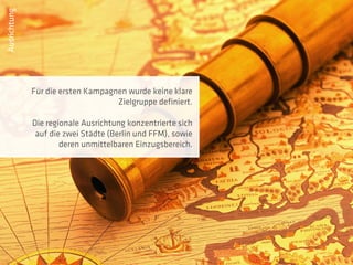 Ausrichtung




              Für die ersten Kampagnen wurde keine klare
                                    Zielgruppe definiert.

              Die regionale Ausrichtung konzentrierte sich
               auf die zwei Städte (Berlin und FFM), sowie
                      deren unmittelbaren Einzugsbereich.
 