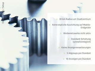 Einstellungen / Setup




                               » 30 km Radius um Stadtzentrum

                        » Keine explizite Ausrichtung auf Mobile-
                                                       Endgeräte

                                   » Werbenetzwerke nicht aktiv

                                          » Standard-Schaltung
                                             (schnellstmöglich)

                                 » Keine Anzeigenerweiterungen

                                      » 5 Adgroups pro Standort

                                     » 10 Anzeigen pro Standort
 