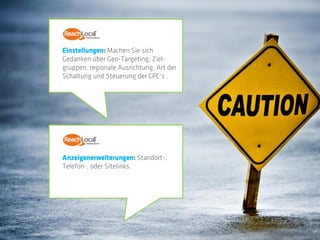 Einstellungen: Machen Sie sich
Gedanken über Geo-Targeting, Ziel-
gruppen, regionale Ausrichtung, Art der
Schaltung und Steuerung der CPC‘s .




Anzeigenerweiterungen: Standort-,
Telefon-, oder Sitelinks.
 