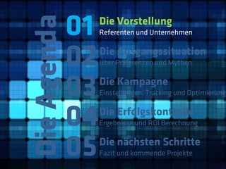 01
Die Agenda
              Die Vorstellung
              Referenten und Unternehmen



         02   Die Ausgangssituation
              Über Präferenzen und Mythen



         03   Die Kampagne
              Einstellungen, Tracking und Optimierung



         04   Die Erfolgskontrolle
              Ergebnisse und ROI Berechnung



         05   Die nächsten Schritte
              Fazit und kommende Projekte
 