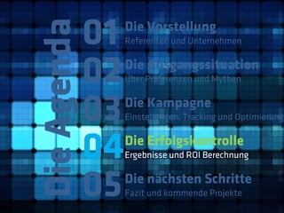 01
Die Agenda
              Die Vorstellung
              Referenten und Unternehmen



         02   Die Ausgangssituation
              Über Präferenzen und Mythen



         03   Die Kampagne
              Einstellungen, Tracking und Optimierung



         04   Die Erfolgskontrolle
              Ergebnisse und ROI Berechnung



         05   Die nächsten Schritte
              Fazit und kommende Projekte
 