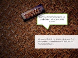 Suchmaschinenwerbung erzeugt
  nur Kosten – bringt aber keine
            Kunden.




Klicks sind Teilerfolge. Und ja: sie kosten Geld.
Trotzdem ist SEA ein wertvolles Tool bei der
Neukundenakquise.
 