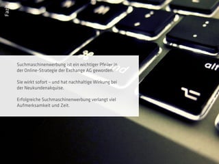 Fazit




        Suchmaschinenwerbung ist ein wichtiger Pfeiler in
        der Online-Strategie der Exchange AG geworden.

        Sie wirkt sofort – und hat nachhaltige Wirkung bei
        der Neukundenakquise.

        Erfolgreiche Suchmaschinenwerbung verlangt viel
        Aufmerksamkeit und Zeit.
 