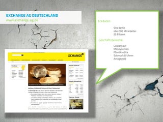 EXCHANGE AG DEUTSCHLAND
www.exchange-ag.de        Eckdaten:

                                      Sitz Berlin
                                      über 100 Mitarbeiter
                                      20 Filialen

                          Geschäftsbereiche:
                                      Goldankauf
                                      Moneyservice
                                      Pfandkredite
                                      Schmuck & Uhren
                                      Anlagegold
 