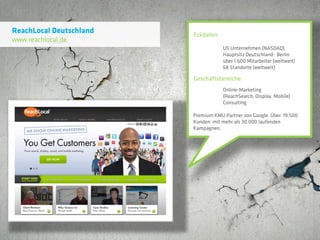 ReachLocal Deutschland   Eckdaten:
www.reachlocal.de
                                     US Unternehmen (NASDAQ)
                                     Hauptsitz Deutschland: Berlin
                                     über 1.600 Mitarbeiter (weltweit)
                                     68 Standorte (weltweit)

                         Geschäftsbereiche:
                                     Online-Marketing
                                     (ReachSearch, Display, Mobile)
                                     Consulting

                         Premium KMU Partner von Google. Über 19.500
                         Kunden mit mehr als 30.000 laufenden
                         Kampagnen.
 