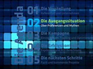 01
Die Agenda
              Die Vorstellung
              Referenten und Unternehmen



         02   Die Ausgangssituation
              Über Präferenzen und Mythen



         03   Die Kampagne
              Einstellungen, Tracking und Optimierung



         04   Die Erfolgskontrolle
              Ergebnisse und ROI Berechnung



         05   Die nächsten Schritte
              Fazit und kommende Projekte
 