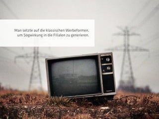 Man setzte auf die klassischen Werbeformen,
 um Sogwirkung in die Filialen zu generieren.
 