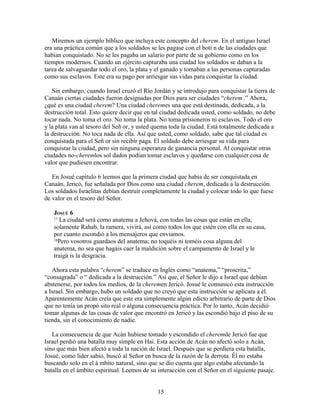 Miremos un ejemplo bíblico que incluya este concepto del cherem. En el antiguo Israel
era una práctica común que a los soldados se les pagase con el botí n de las ciudades que
habían conquistado. No se les pagaba un salario por parte de su gobierno como en los
tiempos modernos. Cuando un ejército capturaba una ciudad los soldados se daban a la
tarea de salvaguardar todo el oro, la plata y el ganado y tomaban a las personas capturadas
como sus esclavos. Este era su pago por arriesgar sus vidas para conquistar la ciudad.

   Sin embargo, cuando Israel cruzó el Río Jordán y se introdujo para conquistar la tierra de
Canaán ciertas ciudades fueron designadas por Dios para ser ciudades “cherem .” Ahora,
¿qué es una ciudad cherem? Una ciudad cheremes una que está destinada, dedicada, a la
destrucción total. Esto quiere decir que en tal ciudad dedicada usted, como soldado, no debe
tocar nada. No toma el oro. No toma la plata. No toma prisioneros ni esclavos. Todo el oro
y la plata van al tesoro del Señ or, y usted quema toda la ciudad. Está totalmente dedicada a
la destrucción. No toca nada de ella. Así que usted, como soldado, sabe que tal ciudad es
conquistada para el Señ or sin recibir paga. El soldado debe arriesgar su vida para
conquistar la ciudad, pero sin ninguna esperanza de ganancia personal. Al conquistar otras
ciudades no-cheremlos sol dados podían tomar esclavos y quedarse con cualquier cosa de
valor que pudiesen encontrar.

   En Josué capítulo 6 leemos que la primera ciudad que había de ser conquistada en
Canaán, Jericó, fue señalada por Dios como una ciudad cherem, dedicada a la destrucción.
Los soldados Israelitas debían destruir completamente la ciudad y colocar todo lo que fuese
de valor en el tesoro del Señor.

   JOSUÉ 6
   17 La ciudad será como anatema a Jehová, con todas las cosas que están en ella;

   solamente Rahab, la ramera, vivirá, así como todos los que estén con ella en su casa,
   por cuanto escondió a los mensajeros que enviamos.
   18Pero vosotros guardaos del anatema; no toquéis ni toméis cosa alguna del

   anatema, no sea que hagáis caer la maldición sobre el campamento de Israel y le
   traigá is la desgracia.

   Ahora esta palabra “cherem” se traduce en Inglés como “anatema,” “proscrita,”
“consagrada” o “ dedicada a la destrucción.” Así que, el Señor le dijo a Israel que debían
abstenerse, por todos los medios, de la cheremen Jericó. Josué le comunicó esta instrucción
a Israel. Sin embargo, hubo un soldado que no creyó que esta instrucción se aplicara a él.
Aparentemente Acán creía que este era simplemente algún edicto arbitrario de parte de Dios
que no tenía un propó sito real o alguna consecuencia práctica. Por lo tanto, Acán decidió
tomar algunas de las cosas de valor que encontró en Jericó y las escondió bajo el piso de su
tienda, sin el conocimiento de nadie.

   La consecuencia de que Acán hubiese tomado y escondido el cheremde Jericó fue que
Israel perdió una batalla muy simple en Hai. Esta acción de Acán no afectó solo a Acán,
sino que más bien afectó a toda la nación de Israel. Después que se perdiera esta batalla,
Josué, como líder sabio, buscó al Señor en busca de la razón de la derrota. Él no estaba
buscando solo en el á mbito natural, sino que se dio cuenta que algo estaba afectando la
batalla en el ámbito espiritual. Leemos de su interacción con el Señor en el siguiente pasaje.


                                              15
 