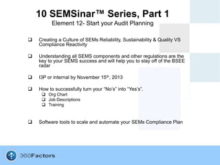 10 SEMSinar™ Series, Part 1
          Element 12- Start your Audit Planning

   Creating a Culture of SEMs Reliability, Sustainability & Quality VS
    Compliance Reactivity

   Understanding all SEMS components and other regulations are the
    key to your SEMS success and will help you to stay off of the BSEE
    radar

   I3P or internal by November 15th, 2013

   How to successfully turn your “No’s” into “Yes’s”.
      Org Chart
      Job Descriptions
      Training



   Software tools to scale and automate your SEMs Compliance Plan
 