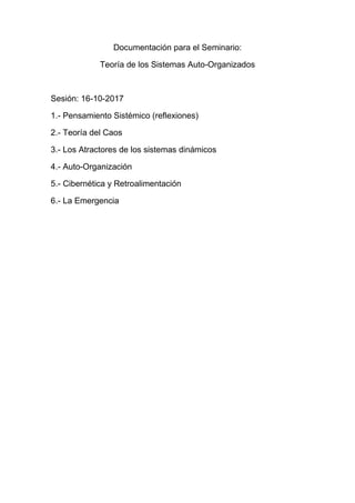 Documentación para el Seminario:
Teoría de los Sistemas Auto-Organizados
Sesión: 16-10-2017
1.- Pensamiento Sistémico (reflexiones)
2.- Teoría del Caos
3.- Los Atractores de los sistemas dinámicos
4.- Auto-Organización
5.- Cibernética y Retroalimentación
6.- La Emergencia
 