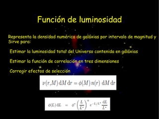 Función de luminosidad
Representa la densidad numérica de galáxias por intervalo de magnitud y
Sirve para:

•Estimar la luminosidad total del Universo contenida en gáláxias

•Estimar la función de correlación en tres dimensiones

•Corregir efectos de selección
 