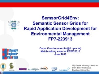 SemsorGrid4Env:
    Semantic Sensor Grids for
Rapid Application Development for
   Environmental Management
           FP7-223913
       Oscar Corcho (ocorcho@fi.upm.es)
        Matchmaking event at ESWC2010
                  June 2010



                                http://www.semsorgrid4env.eu
                                Start date: 01/09/2009
                                Duration: 36 months
              1
 