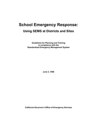 School Emergency Response:
 Using SEMS at Districts and Sites


        Guidelines for Planning and Training
               in compliance with the
    Standardized Emergency Management System




                    June 3, 1998




  California Governor’s Office of Emergency Services
 