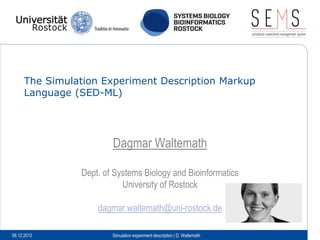 The Simulation Experiment Description Markup
     Language (SED-ML)




                       Dagmar Waltemath

               Dept. of Systems Biology and Bioinformatics
                          University of Rostock

                   dagmar.waltemath@uni-rostock.de

06.12.2012             Simulation experiment description | D. Waltemath
 