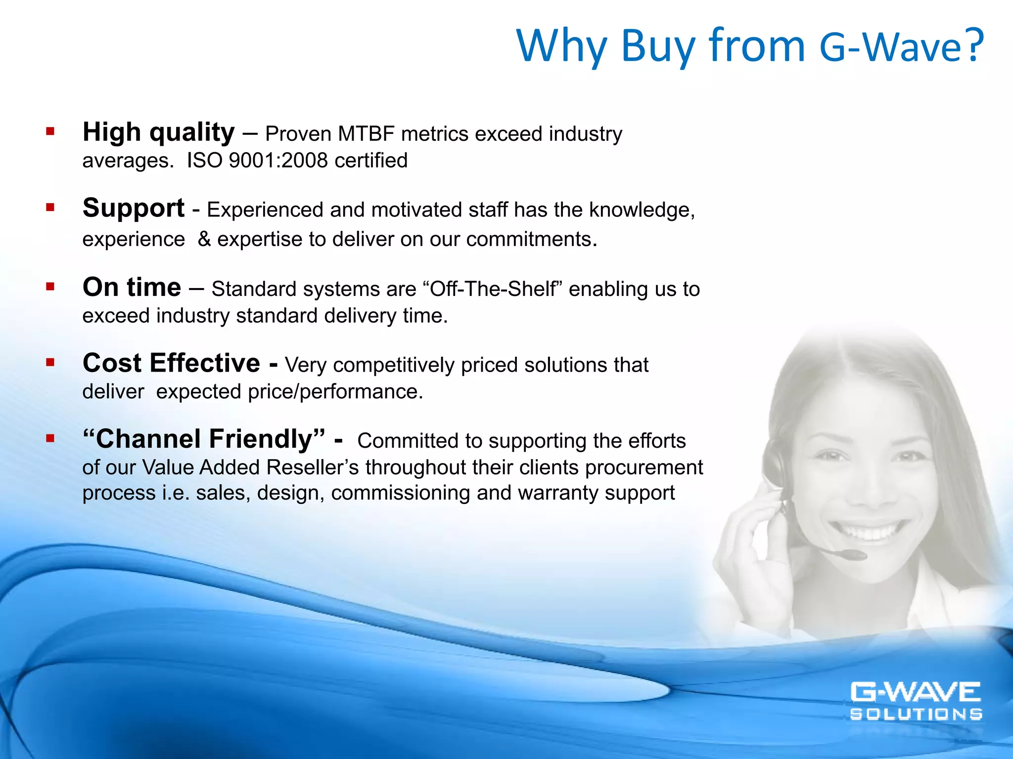 Why Buy from G‐Wave?
High quality – Proven MTBF metrics exceed industry
averages. ISO 9001:2008 certified

Support - Experienced and motivated staff has the knowledge,
experience & expertise to deliver on our commitments.

On time – Standard systems are “Off-The-Shelf” enabling us to
exceed industry standard delivery time.

Cost Effective - Very competitively priced solutions that
deliver expected price/performance.

“Channel Friendly” -          Committed to supporting the efforts
of our Value Added Reseller’s throughout their clients procurement
process i.e. sales, design, commissioning and warranty support
 