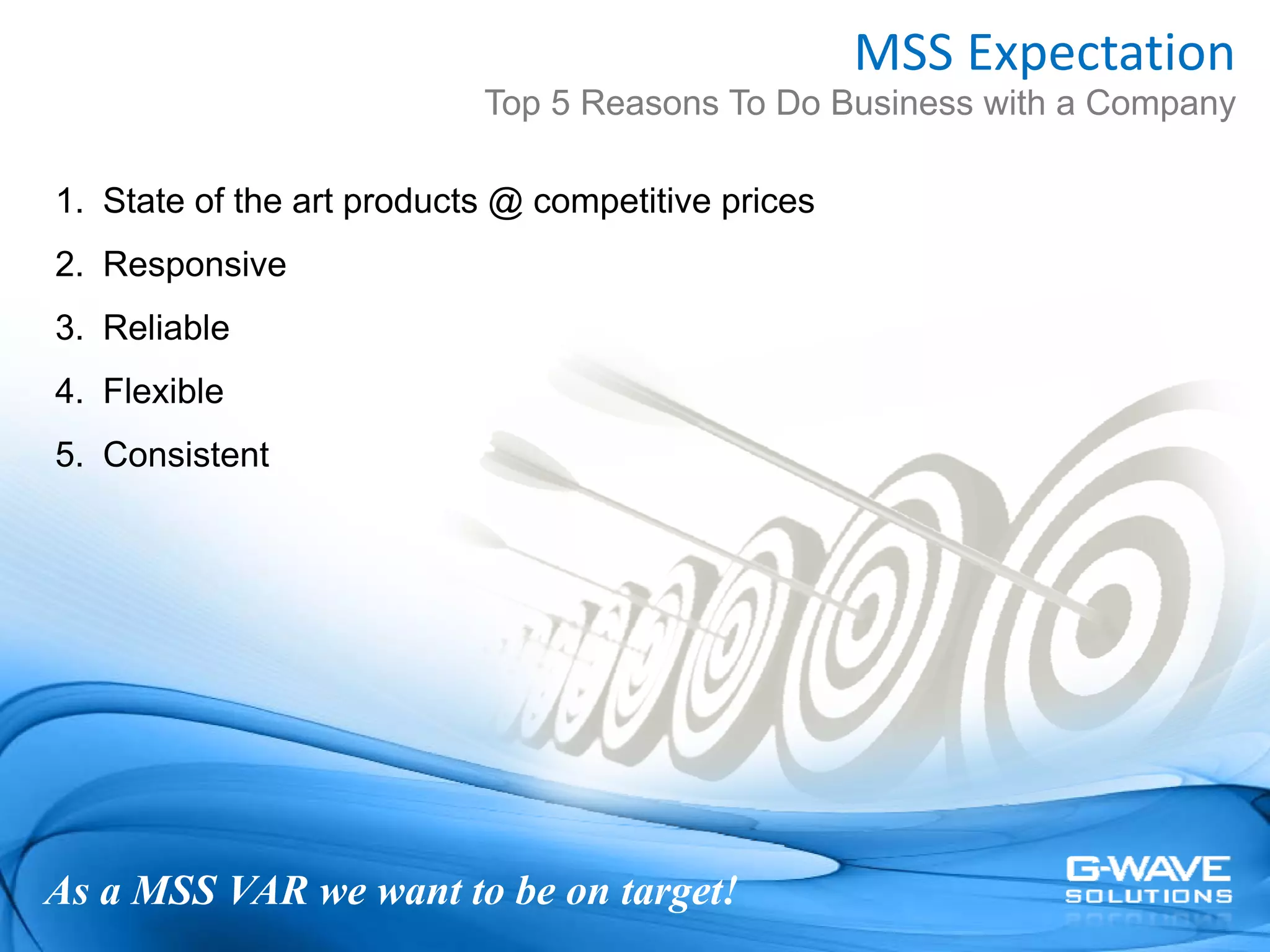 MSS Expectation
                           Top 5 Reasons To Do Business with a Company

1. State of the art products @ competitive prices
2. Responsive
3. Reliable
4. Flexible
5. Consistent




As a MSS VAR we want to be on target!
 