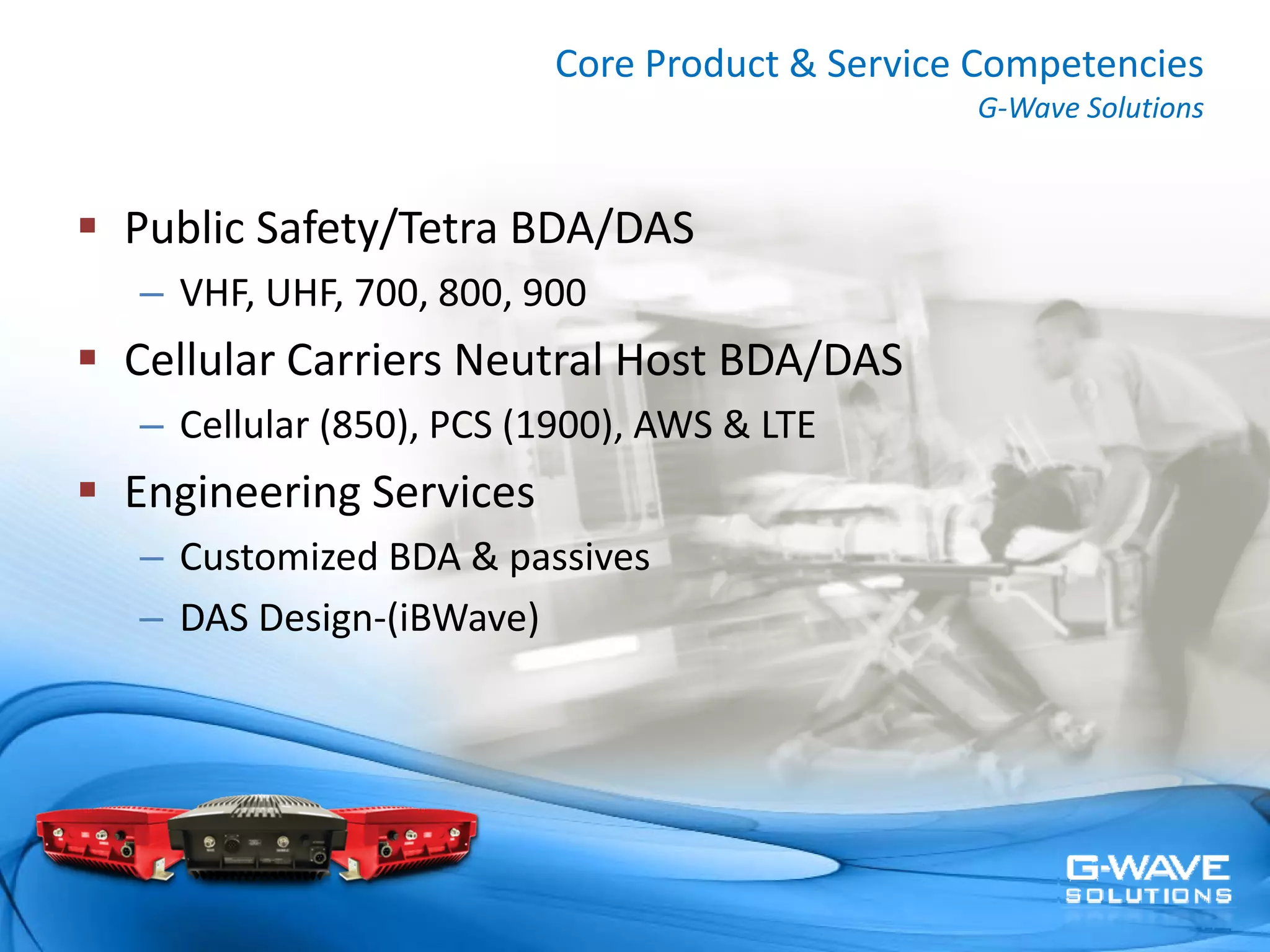 Core Product & Service Competencies
                                             G‐Wave Solutions


Public Safety/Tetra BDA/DAS
– VHF, UHF, 700, 800, 900 
Cellular Carriers Neutral Host BDA/DAS
– Cellular (850), PCS (1900), AWS & LTE
Engineering Services
– Customized BDA & passives
– DAS Design‐(iBWave)
 