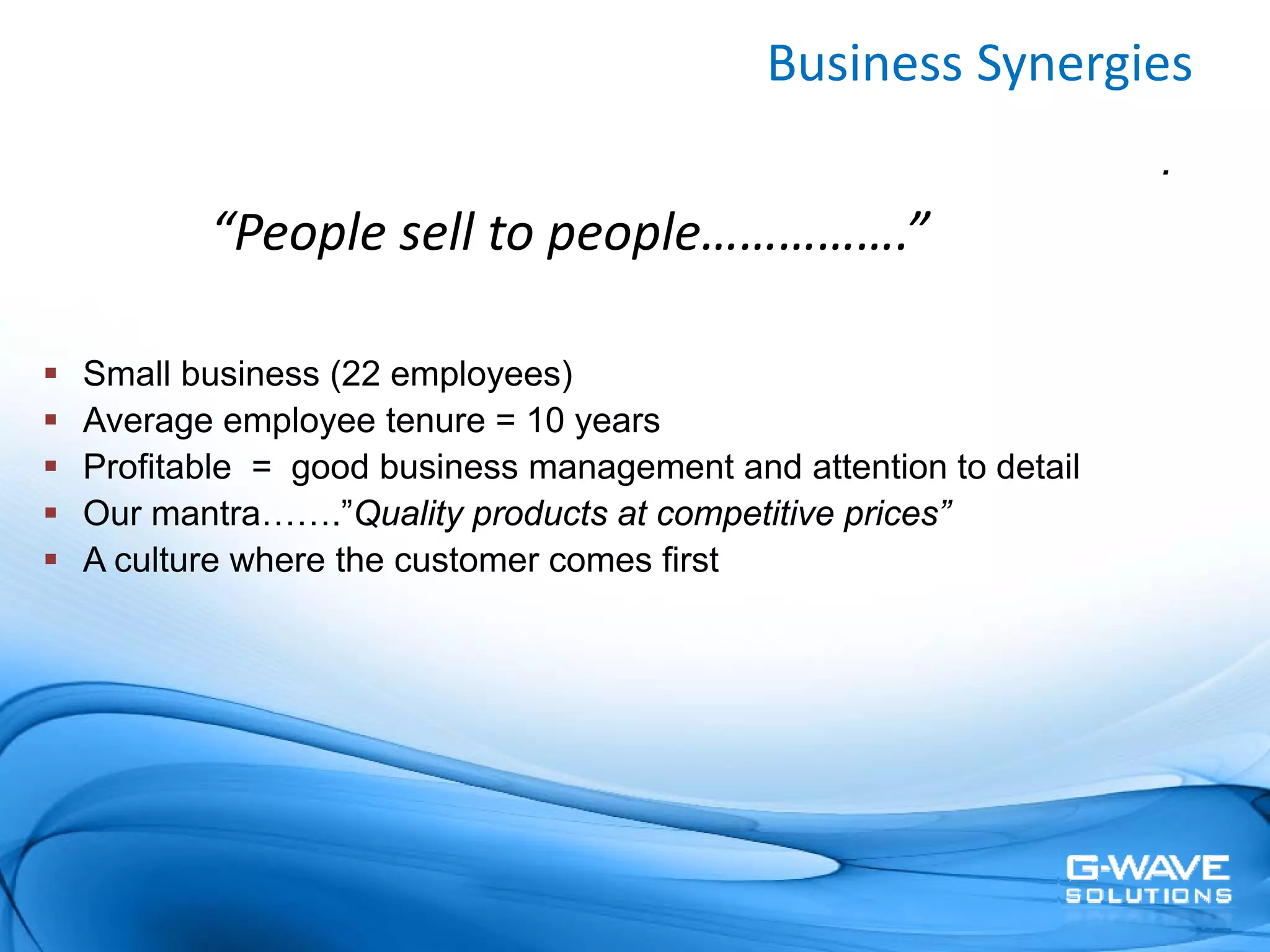 Business Synergies
                                                                .
       “People sell to people…………….”

Small business (22 employees)
Average employee tenure = 10 years
Profitable = good business management and attention to detail
Our mantra…….”Quality products at competitive prices”
A culture where the customer comes first
 