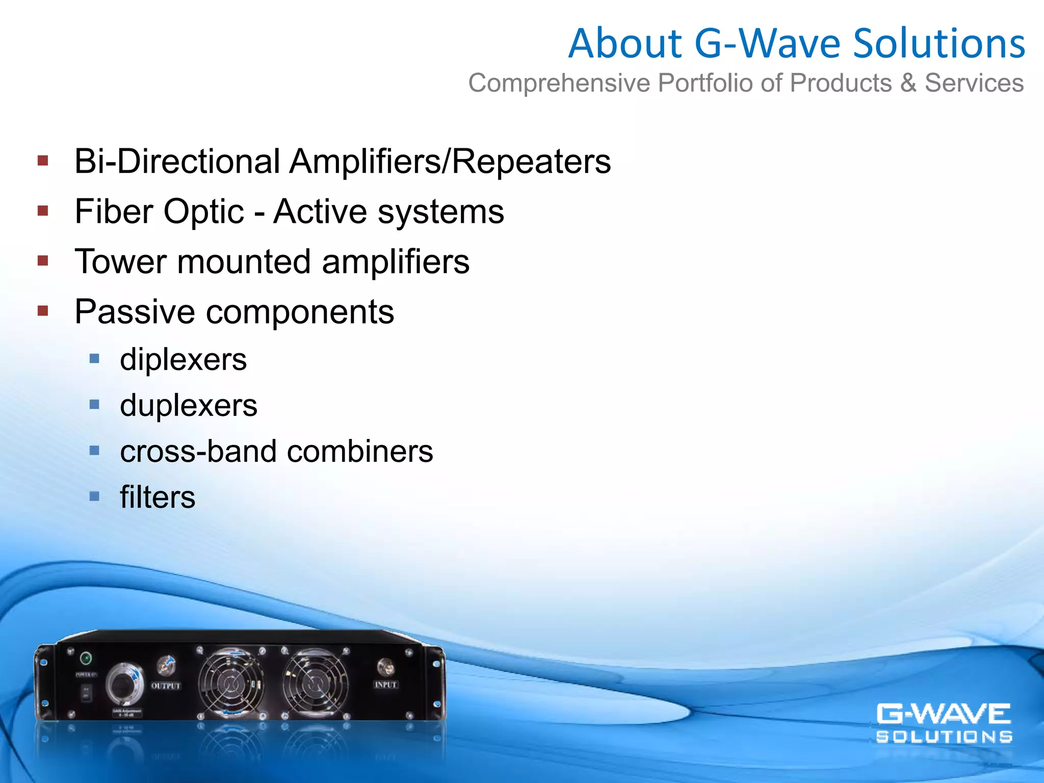 About G‐Wave Solutions
                         Comprehensive Portfolio of Products & Services


Bi-Directional Amplifiers/Repeaters
Fiber Optic - Active systems
Tower mounted amplifiers
Passive components
  diplexers
  duplexers
  cross-band combiners
  filters
 
