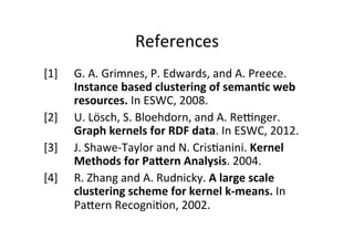 References	
  
[1]	
   	
  G.	
  A.	
  Grimnes,	
  P.	
  Edwards,	
  and	
  A.	
  Preece.	
  
	
  Instance	
  based	
  clustering	
  of	
  seman:c	
  web	
  
	
  resources.	
  In	
  ESWC,	
  2008.	
  
[2] 	
  U.	
  Lösch,	
  S.	
  Bloehdorn,	
  and	
  A.	
  Reenger.	
  
	
  Graph	
  kernels	
  for	
  RDF	
  data.	
  In	
  ESWC,	
  2012.	
  
[3] 	
  J.	
  Shawe-­‐Taylor	
  and	
  N.	
  Cris&anini.	
  Kernel	
  
	
  Methods	
  for	
  PaPern	
  Analysis.	
  2004.	
  
[4]	
   	
  R.	
  Zhang	
  and	
  A.	
  Rudnicky.	
  A	
  large	
  scale	
  
	
  clustering	
  scheme	
  for	
  kernel	
  k-­‐means.	
  In	
  
	
  PaVern	
  Recogni&on,	
  2002.	
  
	
  
	
  

 