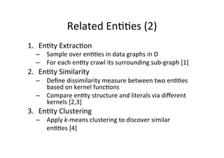 Related	
  En&&es	
  (2)	
  
1.  En&ty	
  Extrac&on	
  

–  Sample	
  over	
  en&&es	
  in	
  data	
  graphs	
  in	
  D	
  
–  For	
  each	
  en&ty	
  crawl	
  its	
  surrounding	
  sub-­‐graph	
  [1]	
  

2.  En&ty	
  Similarity	
  

–  Deﬁne	
  dissimilarity	
  measure	
  between	
  two	
  en&&es	
  
based	
  on	
  kernel	
  func&ons	
  
–  Compare	
  en&ty	
  structure	
  and	
  literals	
  via	
  diﬀerent	
  
kernels	
  [2,3]	
  

3.  En&ty	
  Clustering	
  

–  Apply	
  k-­‐means	
  clustering	
  to	
  discover	
  similar	
  	
  
	
  en&&es	
  [4]	
  

 