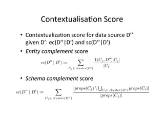 Contextualisa&on	
  Score	
  
•  Contextualiza&on	
  score	
  for	
  data	
  source	
  D’’	
  
given	
  D’:	
  ec(D’’|D’)	
  and	
  sc(D’’|D’)	
  
•  En*ty	
  complement	
  score	
  

•  Schema	
  complement	
  score	
  

 