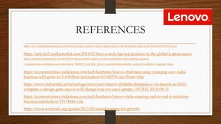 REFERENCES
https://www.thehindubusinessline.com/info-tech/lenovo-aims-to-lead-Laptop-market-with-30-market-share-in-2019/article29149310.ece#
https://articles2.marketrealist.com/2019/03/lenovo-took-hps-top-position-in-the-global-Laptop-space/
https://articles2.marketrealist.com/2019/03/weak-q1-printer-supply-revenues-pulled-down-hps-printing-segment/
//economictimes.indiatimes.com/articleshow/70469812.cms?utm_source=contentofinterest&utm_medium=text&utm_campaign=cppst
https://economictimes.indiatimes.com/tech/hardware/lenovo-chairman-yang-yuanqing-says-india-
business-will-grow-to-5-6-billion/articleshow/65248556.cms?from=mdr
https://www.indiatoday.in/technology/news/story/lenovo-foldable-thinkpad-x1-to-launch-in-2020-
company-s-design-guru-says-it-will-change-way-we-use-Laptops-1597811-2019-09-11
https://economictimes.indiatimes.com/tech/hardware/lenovo-india-entering-end-to-end-it-solutions-
business/articleshow/71174844.cms
https://www.weforum.org/agenda/2012/02/manufacturing-for-growth/
 