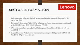 SECTOR INFORMATION
• India is expected to become the fifth largest manufacturing country in the world by the
end of year 2020
• The sector’s Gross Value Added (GVA) at basic prices based at current prices is estimated
at Rs.2,818,218 crore (US$ 403.23 billion) in FY19PE
• GVA of the sector has recorded a CAGR (Compound Annual Growth Rate) of 4.29 per
cent FY12-19
• Index of Industrial Production for manufacturing sector grew 3.50 per cent. In FY20 (till
June2019), IIP grew at 3.1 per cent
 