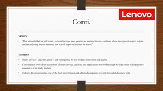 Conti.
VISION
• “Our vision is that we will create personal devices more people are inspired to own, a culture where more people aspire to join,
and an enduring, trusted business that is well respected around the world.”
MISSION
• Smart Devices- Lead in Laptop’s and be respected for our product innovation and quality.
• Convergence- Provide an ecosystem of smart devices, services and applications powered through the data center to help people
connect to what really matters.
• Culture- Be recognized as one of the best, most trusted, and admired companies to work for and do business with.
 