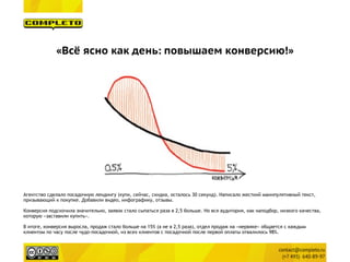 «Всё ясно как день: повышаем конверсию!»
Агентство сделало посадочную лендингу (купи, сейчас, скидка, осталось 30 секунд). Написало жесткий манипулятивный текст,
призывающий к покупке. Добавили видео, инфографику, отзывы.
Конверсия подскочила значительно, заявок стало сыпаться раза в 2,5 больше. Но вся аудитория, как наподбор, низкого качества,
которую «заставили купить».
В итоге, конверсия выросла, продаж стало больше на 15% (а не в 2,5 раза), отдел продаж на «нервяке» общается с каждым
клиентом по часу после чудо-посадочной, из всех клиентов с посадочной после первой оплаты отвалилось 98%.
 